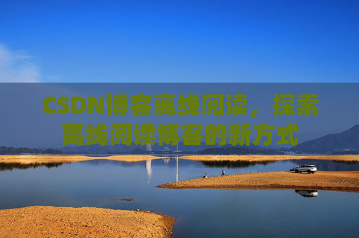 CSDN博客离线阅读，探索离线阅读博客的新方式